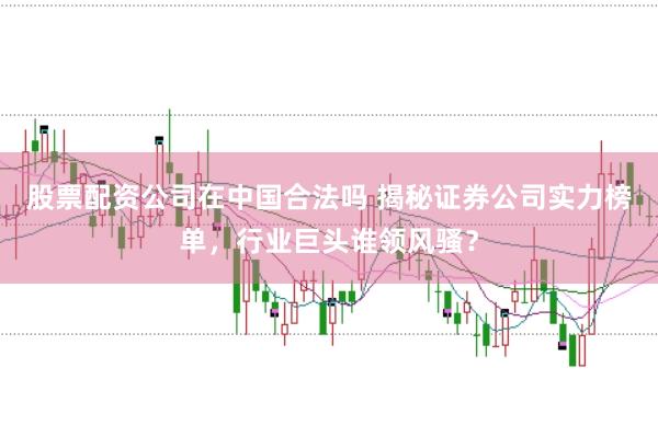 股票配资公司在中国合法吗 揭秘证券公司实力榜单，行业巨头谁领风骚？