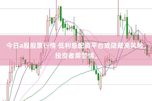 今日a股股票行情 低利息配资平台或隐藏高风险，投资者需警惕。