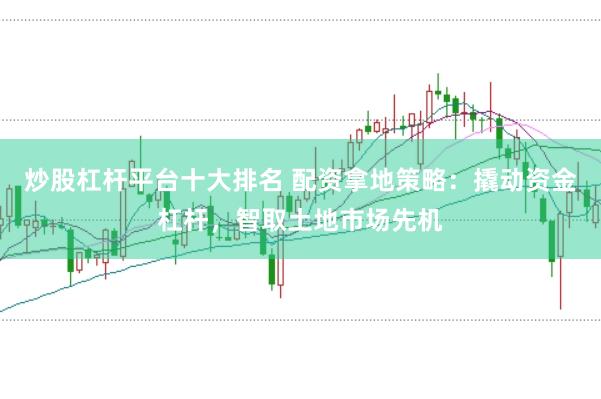炒股杠杆平台十大排名 配资拿地策略：撬动资金杠杆，智取土地市场先机