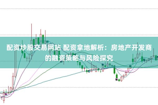配资炒股交易网站 配资拿地解析：房地产开发商的融资策略与风险探究