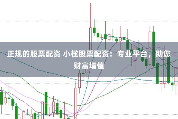 正规的股票配资 小榄股票配资：专业平台，助您财富增值