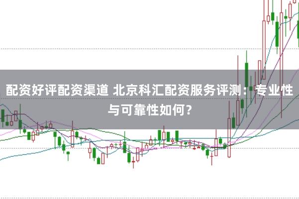 配资好评配资渠道 北京科汇配资服务评测：专业性与可靠性如何？