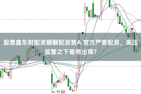 股票鑫东财配资翻翻配资赞A 官方严查配资，高压监管之下谁将出局？