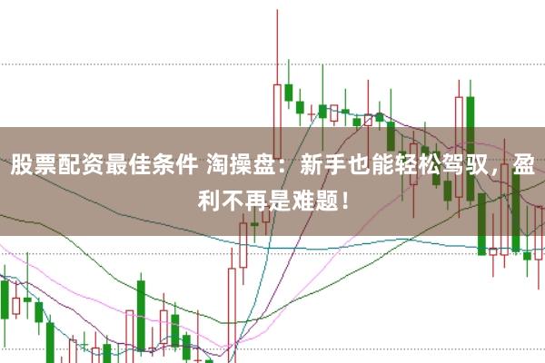 股票配资最佳条件 淘操盘：新手也能轻松驾驭，盈利不再是难题！