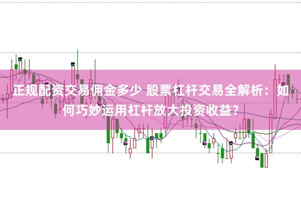 正规配资交易佣金多少 股票杠杆交易全解析：如何巧妙运用杠杆放大投资收益？