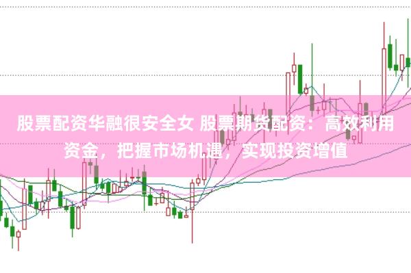 股票配资华融很安全女 股票期货配资：高效利用资金，把握市场机遇，实现投资增值