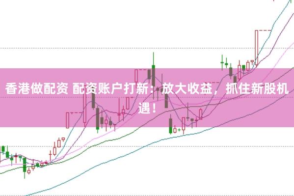 香港做配资 配资账户打新：放大收益，抓住新股机遇！