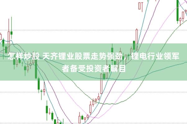 怎样炒股 天齐锂业股票走势强劲，锂电行业领军者备受投资者瞩目
