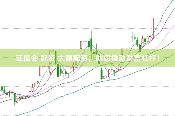 证监会 配资 大额配资，助您撬动财富杠杆！