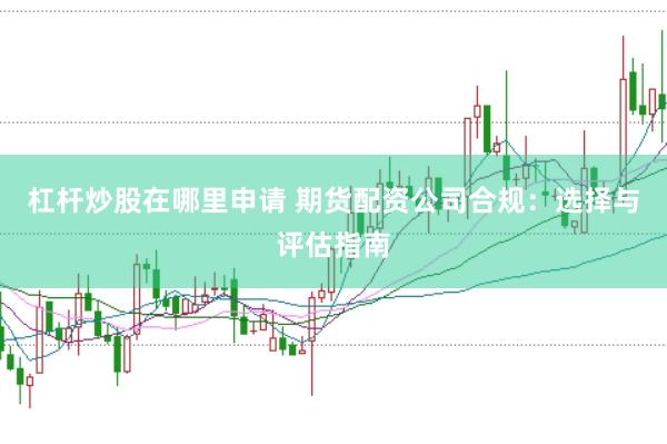 杠杆炒股在哪里申请 期货配资公司合规：选择与评估指南