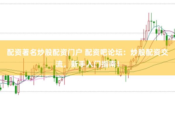 配资著名炒股配资门户 配资吧论坛：炒股配资交流，新手入门指南！