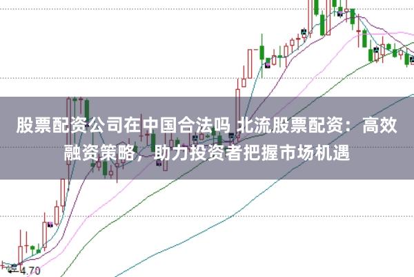 股票配资公司在中国合法吗 北流股票配资：高效融资策略，助力投资者把握市场机遇