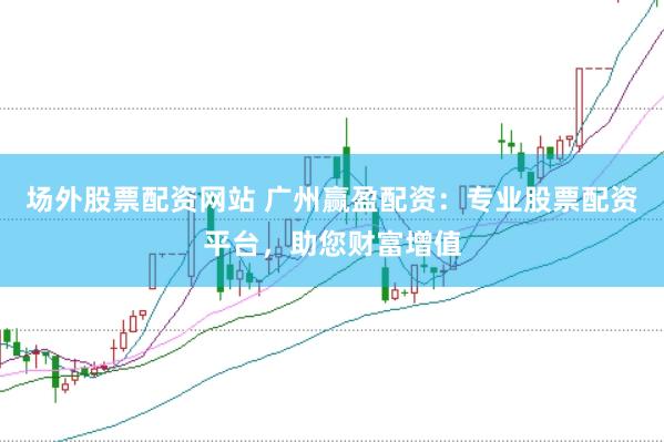 场外股票配资网站 广州赢盈配资：专业股票配资平台，助您财富增值