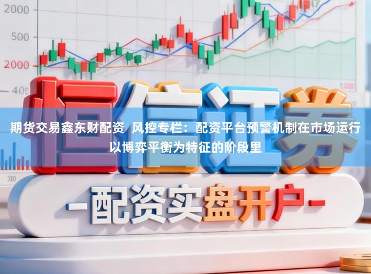 期货交易鑫东财配资  风控专栏：配资平台预警机制在市场运行以博弈平衡为特征的阶段里