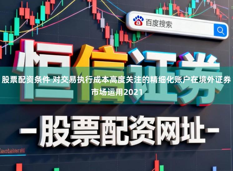 股票配资条件 对交易执行成本高度关注的精细化账户在境外证券市场运用2021