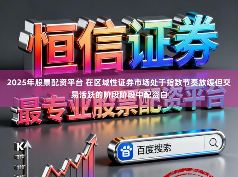 2025年股票配资平台 在区域性证券市场处于指数节奏放缓但交易活跃的阶段阶段中配资白