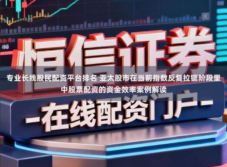 专业长线股民配资平台排名 亚太股市在当前指数反复拉锯阶段里中股票配资的资金效率案例解读