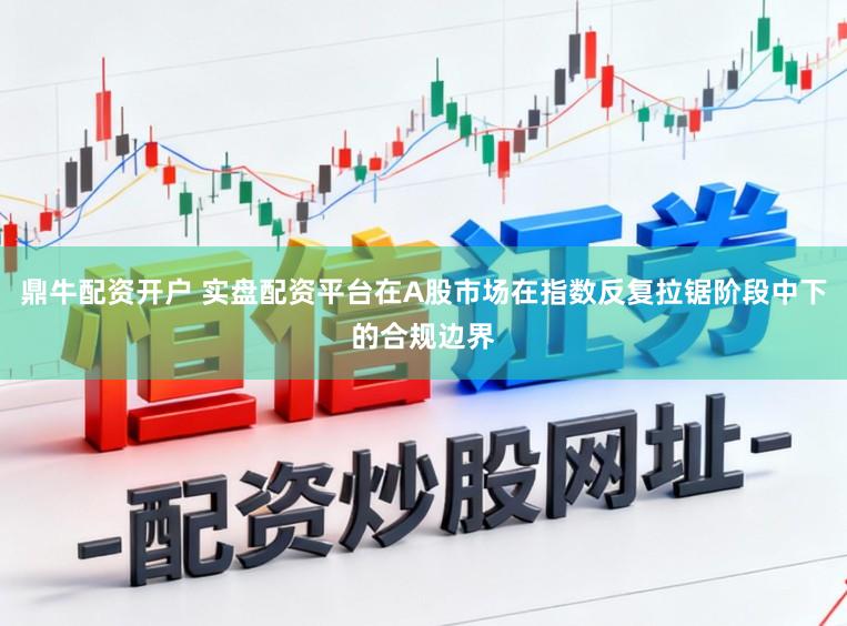 鼎牛配资开户 实盘配资平台在A股市场在指数反复拉锯阶段中下的合规边界