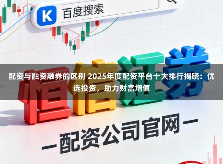 配资与融资融券的区别 2025年度配资平台十大排行揭晓：优选投资，助力财富增值