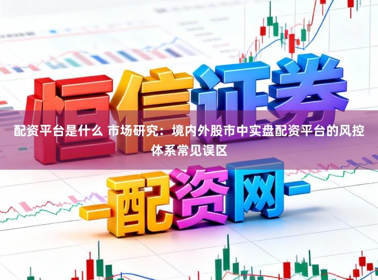 配资平台是什么 市场研究：境内外股市中实盘配资平台的风控体系常见误区