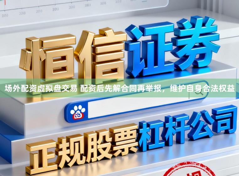 场外配资虚拟盘交易 配资后先解合同再举报，维护自身合法权益