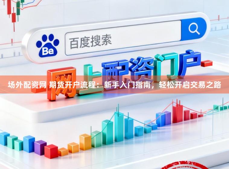 场外配资网 期货开户流程：新手入门指南，轻松开启交易之路
